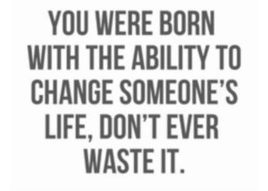 you were born with the ability to change someone's life